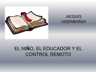 JACQUES
LIESENBORGH
EL NIÑO, EL EDUCADOR Y EL
CONTROL REMOTO