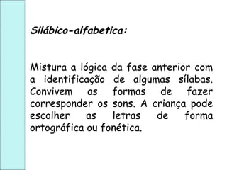 Silábico-alfabetica:
Mistura a lógica da fase anterior com
a identificação de algumas sílabas.
Convivem as formas de fazer
corresponder os sons. A criança pode
escolher as letras de forma
ortográfica ou fonética.
 