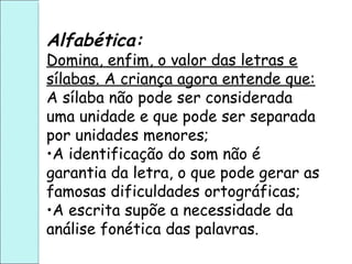 Alfabética:
Domina, enfim, o valor das letras e
sílabas. A criança agora entende que:
A sílaba não pode ser considerada
uma unidade e que pode ser separada
por unidades menores;
•A identificação do som não é
garantia da letra, o que pode gerar as
famosas dificuldades ortográficas;
•A escrita supõe a necessidade da
análise fonética das palavras.
 
