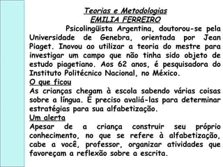 Teorias e Metodologias
EMILIA FERREIRO
Psicolingüista Argentina, doutorou-se pela
Universidade de Genebra, orientada por Jean
Piaget. Inovou ao utilizar a teoria do mestre para
investigar um campo que não tinha sido objeto de
estudo piagetiano. Aos 62 anos, é pesquisadora do
Instituto Politécnico Nacional, no México.
O que ficou
As crianças chegam à escola sabendo várias coisas
sobre a língua. É preciso avaliá-las para determinar
estratégias para sua alfabetização.
Um alerta
Apesar de a criança construir seu próprio
conhecimento, no que se refere à alfabetização,
cabe a você, professor, organizar atividades que
favoreçam a reflexão sobre a escrita.
 