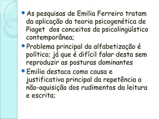 As pesquisas de Emilia Ferreiro tratam
da aplicação da teoria psicogenética de
Piaget dos conceitos da psicolingüístico
contemporânea;
Problema principal da alfabetização é
político; já que é difícil falar desta sem
reproduzir as posturas dominantes
Emilia destaca como causa e
justificativa principal da repetência a
não-aquisição dos rudimentos da leitura
e escrita;
 