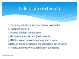 Liderazgo sostenido

1) Genera y mantiene un aprendizaje sostenible
2) Asegura el éxito
3) Apoya el liderazgo de otros
4) Dirige su atención a la justicia social
5) Utiliza los recursos humanos y materiales
6) Desarrolla la diversidad y la capacidad del entorno
7) Tiene un compromiso activo con el entorno
Emilia Sánchez Morales

 