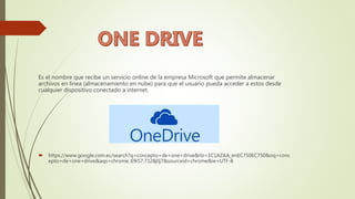 Es el nombre que recibe un servicio online de la empresa Microsoft que permite almacenar
archivos en línea (almacenamiento en nube) para que el usuario pueda acceder a estos desde
cualquier dispositivo conectado a internet.
 https://www.google.com.ec/search?q=concepto+de+one+drive&rlz=1C1AZAA_enEC750EC750&oq=conc
epto+de+one+drive&aqs=chrome..69i57.7328j0j7&sourceid=chrome&ie=UTF-8
 