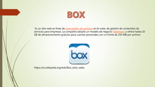Es un sitio web en línea de intercambio de archivos en la nube, de gestión de contenidos de
servicios para empresas. La compañía adoptó un modelo de negocio Freemium, y ofrece hasta 10
GB de almacenamiento gratuito para cuentas personales con un límite de 250 MB por archivo.
https://es.wikipedia.org/wiki/Box_(sitio_web)
 