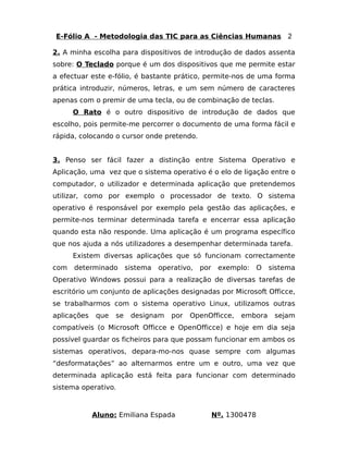 E-Fólio A - Metodologia das TIC para as Ciências Humanas 2 
2. A minha escolha para dispositivos de introdução de dados assenta 
sobre: O Teclado porque é um dos dispositivos que me permite estar 
a efectuar este e-fólio, é bastante prático, permite-nos de uma forma 
prática introduzir, números, letras, e um sem número de caracteres 
apenas com o premir de uma tecla, ou de combinação de teclas. 
O Rato é o outro dispositivo de introdução de dados que 
escolho, pois permite-me percorrer o documento de uma forma fácil e 
rápida, colocando o cursor onde pretendo. 
3. Penso ser fácil fazer a distinção entre Sistema Operativo e 
Aplicação, uma vez que o sistema operativo é o elo de ligação entre o 
computador, o utilizador e determinada aplicação que pretendemos 
utilizar, como por exemplo o processador de texto. O sistema 
operativo é responsável por exemplo pela gestão das aplicações, e 
permite-nos terminar determinada tarefa e encerrar essa aplicação 
quando esta não responde. Uma aplicação é um programa específico 
que nos ajuda a nós utilizadores a desempenhar determinada tarefa. 
Existem diversas aplicações que só funcionam correctamente 
com determinado sistema operativo, por exemplo: O sistema 
Operativo Windows possui para a realização de diversas tarefas de 
escritório um conjunto de aplicações designadas por Microsoft Officce, 
se trabalharmos com o sistema operativo Linux, utilizamos outras 
aplicações que se designam por OpenOfficce, embora sejam 
compatíveis (o Microsoft Officce e OpenOfficce) e hoje em dia seja 
possível guardar os ficheiros para que possam funcionar em ambos os 
sistemas operativos, depara-mo-nos quase sempre com algumas 
“desformatações” ao alternarmos entre um e outro, uma vez que 
determinada aplicação está feita para funcionar com determinado 
sistema operativo. 
Aluno: Emiliana Espada Nº. 1300478 
 