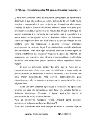 E-Fólio A - Metodologia das TIC para as Ciências Humanas 3 
4. Para mim a melhor forma de distinguir computador de telemóvel é 
descrever o que são ambas as coisas. Definindo de um modo muito 
simples o computador é um conjunto de dispositivos electrónicos 
capazes de aceitar dados e instruções, executar essas instruções para 
processar os dados, e apresentar os resultados. O que o distingue de 
outras máquinas é o conjunto de elementos que o compõem e a 
forma como estão ligados entre si. Podemos definir um telemóvel 
como um dispositivo sem fios que fornece as funcionalidades de um 
telefone com fios tradicional e permite efectuar chamadas 
praticamente de qualquer lugar. É possível utilizar um telemóvel com 
funcionalidades Web para ligar à Internet, verificar as mensagens de 
correio electrónico ou transferir músicas e jogos da Internet. Se 
possuirmos um telemóvel com câmara e funcionalidades multimédia, 
podemos tirar fotografias, gravar pequenos vídeos, reproduzir música 
e jogar. 
O que os diferencia então? Eu diria que o facto de os 
computadores nos oferecerem mais versatilidade e capacidade de 
processamento, os telemóveis são mais pequenos, a sua bateria tem 
uma maior durabilidade, mas servem essencialmente para 
comunicarmos, não conseguimos aceder, ou ver correctamente certas 
páginas Web. 
Cada um tem sistemas operativos e conjuntos de aplicações, 
próprios no caso do computador, sem falar em versões temos os 
Sistemas Operativos Windows, o Apple. Aplicações temos o 
processador de texto, o Adobe Reader. 
Para os telemóveis Windows Mobile, Android como sistemas 
operativos e aplicações e-fatura e NoticiasPT. 
Estes dois hardwares relacionam-se perfeitamente podemos ligando 
Aluno: Emiliana Espada Nº. 1300478 
 
