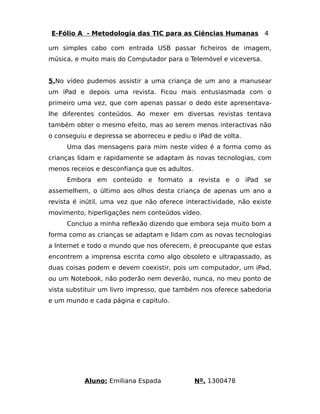 E-Fólio A - Metodologia das TIC para as Ciências Humanas 4 
um simples cabo com entrada USB passar ficheiros de imagem, 
música, e muito mais do Computador para o Telemóvel e viceversa. 
5.No vídeo pudemos assistir a uma criança de um ano a manusear 
um iPad e depois uma revista. Ficou mais entusiasmada com o 
primeiro uma vez, que com apenas passar o dedo este apresentava-lhe 
diferentes conteúdos. Ao mexer em diversas revistas tentava 
também obter o mesmo efeito, mas ao serem menos interactivas não 
o conseguiu e depressa se aborreceu e pediu o iPad de volta. 
Uma das mensagens para mim neste vídeo é a forma como as 
crianças lidam e rapidamente se adaptam ás novas tecnologias, com 
menos receios e desconfiança que os adultos. 
Embora em conteúdo e formato a revista e o iPad se 
assemelhem, o último aos olhos desta criança de apenas um ano a 
revista é inútil, uma vez que não oferece interactividade, não existe 
movimento, hiperligações nem conteúdos vídeo. 
Concluo a minha reflexão dizendo que embora seja muito bom a 
forma como as crianças se adaptam e lidam com as novas tecnologias 
a Internet e todo o mundo que nos oferecem, é preocupante que estas 
encontrem a imprensa escrita como algo obsoleto e ultrapassado, as 
duas coisas podem e devem coexistir, pois um computador, um iPad, 
ou um Notebook, não poderão nem deverão, nunca, no meu ponto de 
vista substituir um livro impresso, que também nos oferece sabedoria 
e um mundo e cada página e capitulo. 
Aluno: Emiliana Espada Nº. 1300478 
