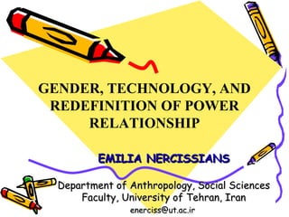 GENDER, TECHNOLOGY, AND
 REDEFINITION OF POWER
     RELATIONSHIP

          EMILIA NERCISSIANS

  Department of Anthropology, Social Sciences
      Faculty, University of Tehran, Iran
                enerciss@ut.ac.ir
 