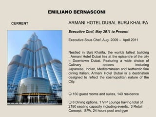 EMILIANO BERNASCONI

CURRENT         ARMANI HOTEL DUBAI, BURJ KHALIFA
                Executive Chef, May 2011 to Present

                Executive Sous Chef, Aug. 2009 – April 2011


                Nestled in Burj Khalifa, the worlds tallest building
                , Armani Hotel Dubai lies at the epicentre of the city
                – Downtown Dubai. Featuring a wide choice of
                Culinary              options               including
                Japanese, Indian, Mediterranean and Authentic fine
                dining Italian, Armani Hotel Dubai is a destination
                designed to reflect the cosmopolitan nature of the
                City.


                 160 guest rooms and suites, 140 residence

                 8 Dining options, 1 VIP Lounge having total of
                2190 seating capacity including events, 3 Retail    1
                Concept, SPA, 24 hours pool and gym
 