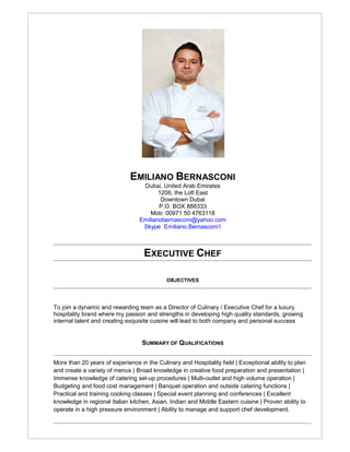 EMILIANO BERNASCONI
                                   Dubai, United Arab Emirates
                                         1206, the Loft East
                                          Downtown Dubai
                                         P.O. BOX 888333
                                      Mob: 00971 50 4763118
                                  Emilianobernasconi@yahoo.com
                                   Skype Emiliano.Bernasconi1



                                   EXECUTIVE CHEF

                                            OBJECTIVES




To join a dynamic and rewarding team as a Director of Culinary / Executive Chef for a luxury
hospitality brand where my passion and strengths in developing high quality standards, growing
internal talent and creating exquisite cuisine will lead to both company and personal success


                                   SUMMARY OF QUALIFICATIONS


More than 20 years of experience in the Culinary and Hospitality field | Exceptional ability to plan
and create a variety of menus | Broad knowledge in creative food preparation and presentation |
Immense knowledge of catering set-up procedures | Multi-outlet and high volume operation |
Budgeting and food cost management | Banquet operation and outside catering functions |
Practical and training cooking classes | Special event planning and conferences | Excellent
knowledge in regional Italian kitchen, Asian, Indian and Middle Eastern cuisine | Proven ability to
operate in a high pressure environment | Ability to manage and support chef development.
 