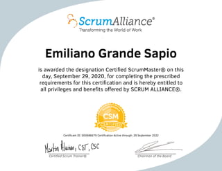 Emiliano Grande Sapio
is awarded the designation Certified ScrumMaster® on this
day, September 29, 2020, for completing the prescribed
requirements for this certification and is hereby entitled to
all privileges and benefits offered by SCRUM ALLIANCE®.
Certificant ID: 000686679 Certification Active through: 29 September 2022
Certified Scrum Trainer® Chairman of the Board
 