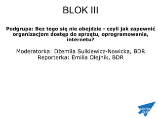   BLOK III   Podgrupa: Bez tego się nie obejdzie - czyli jak zapewnić organizacjom dostęp do sprzętu, oprogramowania, internetu? Moderatorka: Dżemila Sulkiewicz-Nowicka, BDR Reporterka: Emilia Olejnik, BDR 