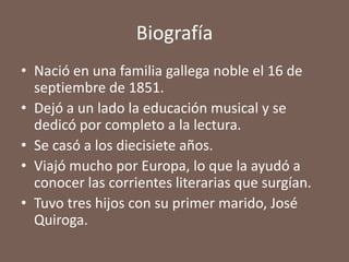 Biografía
• Nació en una familia gallega noble el 16 de
  septiembre de 1851.
• Dejó a un lado la educación musical y se
  dedicó por completo a la lectura.
• Se casó a los diecisiete años.
• Viajó mucho por Europa, lo que la ayudó a
  conocer las corrientes literarias que surgían.
• Tuvo tres hijos con su primer marido, José
  Quiroga.
 