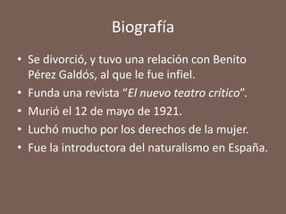Biografía
• Se divorció, y tuvo una relación con Benito
  Pérez Galdós, al que le fue infiel.
• Funda una revista “El nuevo teatro crítico”.
• Murió el 12 de mayo de 1921.
• Luchó mucho por los derechos de la mujer.
• Fue la introductora del naturalismo en España.
 
