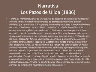 Narrativa
               Los Pazos de Ulloa (1886)
•   " Entre las representaciones de una especie de pesadilla angustiosa que agitaba a
    Perucho veía el muchacho un animalazo de desmesurado tamaño, bestión
    Indómito que se acercaba a él rugiendo, bramando y dispuesto a zampárselo de un
    bocado o a deshacerlo de una uñada... Se le erizó el cabello, le temblaron las
    carnes, y un sudor frío le empapó la sien... ¡ Qué monstruo tan espantoso! Ya se
    acercaba..., ya cierra con Perucho..., sus garras se hincan en las carnes del rapaz,
    su cuerpo descomunal le cae encima lo mismo que inmensa boca... El chiquillo abre
    los ojos... Sofocada y furiosa, vociferando, moliéndole a su sabor a pescozones y
    cachetes, arrancándole el rizado pelo y pateándolo, estaba el ama, más enorme,
    más brutal que nunca. No hay que omitir que Perucho se condujo como un héroe.
    Bajando la cabeza se atravesó en la entrada del hórreo, y por espacio de algunos
    minutos defendió su presa haciéndole muralla con el cuerpo. Pero el enorme
    volumen del ama pesó sobre él y le redujo a la inacción, comprimiéndole y
    paralizándole. Cuando el mísero chiquillo, medio ahogado, se sintió libre de aquella
    estatua de plomo que a poco más le convierte en oblea, miró hacia atrás... La niña
    había desaparecido. Perucho no olvidará nunca el desesperado llanto que derramó
    por más de media hora, revolcándose entre las espigas. "
 