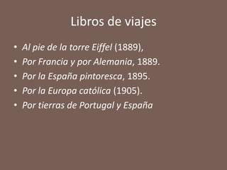 Libros de viajes
•   Al pie de la torre Eiffel (1889),
•   Por Francia y por Alemania, 1889.
•   Por la España pintoresca, 1895.
•   Por la Europa católica (1905).
•   Por tierras de Portugal y España
 
