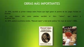 OBRAS MÁS IMPORTANTES
-En 1876, escribió su primer trabajo sobre Feijoo que logró ganar el premio de los juegos florales en
Ourense.
-En este mismo año como poetisa escribió el libro “Jaime”, que dedicó a
su primer hijo.
-En 1879, publicó su primera novela, “Pascual López” y más tarde publica “Un viaje de novios” (1880).
 