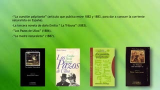 -“La cuestión palpitante” (artículo que publica entre 1882 y 1883, para dar a conocer la corriente
naturalista en España).
-La tercera novela de doña Emilia “ La Tribuna” (1883).
-”Los Pazos de Ulloa” (1886).
-”La madre naturaleza” (1887).
 
