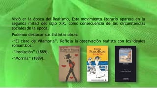 Vivió en la época del Realismo, Este movimiento literario aparece en la
segunda mitad del siglo XIX, como consecuencia de las circunstancias
sociales de la época.
Podemos destacar sus distintas obras:
-“El cisne de Vilamorta”. Refleja la observación realista con los ideales
románticos.
-“Insolación” (1889).
-“Morriña” (1889).
 