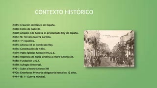 CONTEXTO HISTÓRICO
-1855: Creación del Banco de España.
-1868: Exilio de Isabel II.
-1870: Amadeo I de Saboya es proclamado Rey de España.
-1872-76: Tercera Guerra Carlista.
-1873: 1ª república.
-1875: Alfonso XII es nombrado Rey.
-1876: Constitución de 1876.
-1879: Pablo Iglesias funda el P.S.O.E.
-1885: Regencia de María Cristina al morir Alfonso XII.
-1888: Fundación U.G.T.
-1890: Sufragio Universal.
-1901: Sube al trono Alfonso XIII
-1908: Enseñanza Primaria obligatoria hasta los 12 años.
-1914-18: 1ª Guerra Mundial.
 