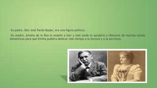 -Su padre, Don José Pardo Bazán, era una figura política.
-Su madre, Amalia de la Rúa le enseñó a leer y más tarde le ayudaría a liberarse de muchas tareas
domésticas para que Emilia pudiera dedicar más tiempo a la lectura y a la escritura.
 