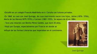-Estudió en un colegio Francés Madrileño en A Coruña con tutores privados.
-En 1868 se casó con José Quiroga, de cuyo matrimonio nacen tres hijos, Jaime (1876- 1936),
María de las Nieves(1879-1970) y Carmen (1881-1935). Se separa de él en 1884.
- Tuvo una relación con Benito Pérez Galdós, que duró 20 años.
-Viajó por Europa, especialmente por Francia en donde se
influyó de las formas Literarias que imperaban en el continente.
José Quiroga
 