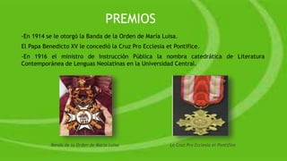 -En 1914 se le otorgó la Banda de la Orden de María Luisa.
El Papa Benedicto XV le concedió la Cruz Pro Ecclesia et Pontifice.
-En 1916 el ministro de Instrucción Pública la nombra catedrática de Literatura
Contemporánea de Lenguas Neolatinas en la Universidad Central.
Banda de la Orden de María Luisa La Cruz Pro Ecclesia et Pontifice
PREMIOS
 