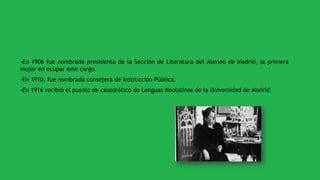-En 1906 fue nombrada presidenta de la Sección de Literatura del Ateneo de Madrid, la primera
mujer en ocupar este cargo.
-En 1910, fue nombrada consejera de Instrucción Pública.
-En 1916 recibió el puesto de catedrático de Lenguas Neolatinas de la Universidad de Madrid.
 