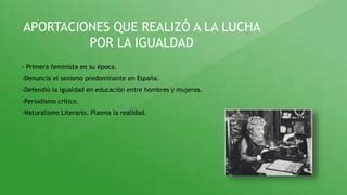 APORTACIONES QUE REALIZÓ A LA LUCHA
POR LA IGUALDAD
- Primera feminista en su época.
-Denuncia el sexismo predominante en España.
-Defendió la igualdad en educación entre hombres y mujeres.
-Periodismo crítico.
-Naturalismo Literario. Plasma la realidad.
 