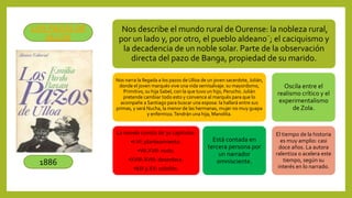 Nos describe el mundo rural de Ourense: la nobleza rural,
por un lado y, por otro, el pueblo aldeano¨; el caciquismo y
la decadencia de un noble solar. Parte de la observación
directa del pazo de Banga, propiedad de su marido.
Nos narra la llegada a los pazos de Ulloa de un joven sacerdote, Julián,
donde el joven marqués vive una vida semisalvaje: su mayordomo,
Primitivo, su hija Sabel, con la que tuvo un hijo, Perucho. Julián
pretende cambiar todo esto y convence al marqués para que lo
acompañe a Santiago para buscar una esposa: la hallará entre sus
primas, y será Nucha, la menor de las hermanas, mujer no muy guapa
y enfermiza.Tendrán una hija, Manolita.
La novela consta de 30 capítulos:
•I-VI: planteamiento.
•VII-XVII: nudo.
•XVIII-XVIII: desenlace.
•XIX y XX: colofón.
Está contada en
tercera persona por
un narrador
omnisciente.
Oscila entre el
realismo crítico y el
experimentalismo
de Zola.
El tiempo de la historia
es muy amplio: casi
doce años. La autora
ralentiza o acelera este
tiempo, según su
interés en lo narrado.
1886
LOS PAZOS DE
ULLOA
 