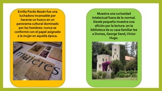 Emilia Pardo Bazán fue una
luchadora incansable por
hacerse un hueco en un
panorama cultural dominado
por los hombres: nunca se
conformó con el papel asignado
a la mujer en aquella época.
Muestra una curiosidad
intelectual fuera de lo normal.
Desde pequeña muestra una
afición por la lectura: en la
biblioteca de su casa familiar lee
a Dumas, George Sand,Víctor
Hugo.
 