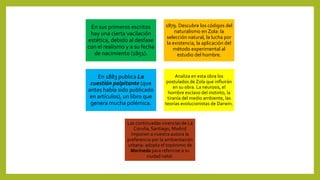 En sus primeros escritos
hay una cierta vacilación
estética, debido al desfase
con el realismo y a su fecha
de nacimiento (1851).
1879. Descubre los códigos del
naturalismo en Zola: la
selección natural, la lucha por
la existencia, la aplicación del
método experimental al
estudio del hombre.
En 1883 publica La
cuestión palpitante (que
antes había sido publicado
en artículos), un libro que
genera mucha polémica.
Analiza en esta obra los
postulados de Zola que influirán
en su obra. La neurosis, el
hombre esclavo del instinto, la
tiranía del medio ambiente, las
teorías evolucionistas de Darwin.
Las continuadas vivencias de La
Coruña, Santiago, Madrid
imponen a nuestra autora la
preferencia por la ambientación
urbana: adopta el topónimo de
Marineda para referirise a su
ciudad natal.
 