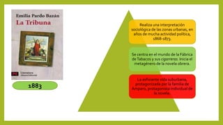 Realiza una interpretación
sociológica de las zonas urbanas, en
años de mucha actividad política,
1868-1873.
Se centra en el mundo de la Fábrica
deTabacos y sus cigarreras. Inicia el
metagénero de la novela obrera.
La asfixiante vida suburbana,
protagonizada por la familia de
Amparo, protagonista individual de
la novela.
1883
 