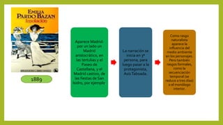1889
Aparece Madrid:
por un lado un
Madrid
aristocrático, en
las tertulias y el
Paseo de
Castellana, y el
Madrid castizo, de
las fiestas de San
Isidro, por ejemplo.
La narración se
inicia en 3ª
persona, para
luego pasar a la
protagonista,
AsísTaboada.
Como rasgo
naturalista
aparece la
influencia del
medio ambiente
en los personajes.
Pero también
rasgos formales,
como la
secuenciación
temporal (se
reduce a tres días)
o el monólogo
interior.
 