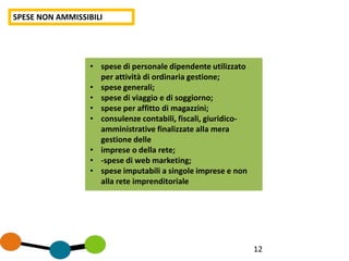 12
SPESE NON AMMISSIBILI
• spese di personale dipendente utilizzato
per attività di ordinaria gestione;
• spese generali;
• spese di viaggio e di soggiorno;
• spese per affitto di magazzini;
• consulenze contabili, fiscali, giuridico-
amministrative finalizzate alla mera
gestione delle
• imprese o della rete;
• -spese di web marketing;
• spese imputabili a singole imprese e non
alla rete imprenditoriale
 