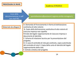14
PROCEDURA DI INVIO
Invio della
documentazione in pdf
con mail PEC
sportelloestero@postacert.regione.emilia-romagna.it,
Materiale da allegare
A. Domanda di finanziamento in forma di dichiarazione
sostitutiva di atto notorio
B. Copia della dichiarazione sostitutiva di atto notorio di
ciascuna impresa non capofila
firmate dal legale rappresentante di ciascuna impresa e
documento di identità;
C. Schema di relazione tecnica per la presentazione del
progetto;
D. In caso di contratto di rete già costituito, copia autenticata
del contratto di rete E. Copia della carta di identità del legale
rappresentante della rete.
F. Scheda sintetica del progetto
Scadenza 27/9/2013
 