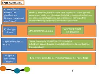 percorso di
8
SPESE AMMISSIBILI
A) consulenza
esterna per
pianificacare
l’internazionalizzazi
one (3 anni)
B) Manager
di rete
c) Spese consulenza
esterna
d) Spese
consulenza
esterna
check-up aziendale, identificazione delle opportunità di sviluppo neI
paese target, studio specifico di pre-fattibilità, redazione di un business
plan di internazionalizzazione e sua applicazione, ricerca partner,
valutazione delle partnership commerciali e produttive.
MAX 60.000/anno lordo
Cv firmato incluso
nel progetto
ricerca in comune di partner commerciali o
industriali, agenti, buyers, importatori tramite la costituzione
di un data base
b2b e visite aziendali in Emilia Romagna e nel Paese terzo
 