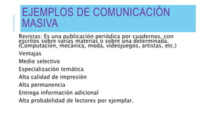 EJEMPLOS DE COMUNICACIÓN
MASIVA
Revistas: Es una publicación periódica por cuadernos, con
escritos sobre varias materias o sobre una determinada.
(Computación, mecánica, moda, videojuegos, artistas, etc.)
Ventajas
Medio selectivo
Especialización temática
Alta calidad de impresión
Alta permanencia
Entrega información adicional
Alta probabilidad de lectores por ejemplar.
 