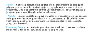 Sistrix - Con esta herramienta podrás ver el crecimiento de cualquier
página web durante los últimos años. No solo verás si una web está
creciendo, sino que también podrás ver fácilmente si está penalizada y
la razón por la que Google la ha penalizado.
•Ahrefs - Imprescindible para saber cuales son exactamente las páginas
web que te enlazan, o que enlazan a tu competencia. Si quieres hacer
SEO para tu página, esta es una de las herramientas imprescindibles
junto con Semrush.
Screaming Frog - Herramienta gratuita para analizar todos los posibles
problemas / fallos del SEO onpage te tu página web.
 