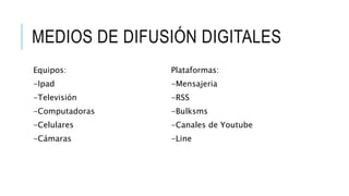 MEDIOS DE DIFUSIÓN DIGITALES
Equipos:
-Ipad
-Televisión
-Computadoras
-Celulares
-Cámaras
Plataformas:
-Mensajeria
-RSS
-Bulksms
-Canales de Youtube
-Line
 