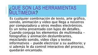 ¿QUE SON LAS HERRAMIENTAS
MULTIMEDIA?
Es cualquier combinación de texto, arte gráfico,
sonido, animación y vídeo que llega a nosotros
por computadora u otros medios electrónicos.
Es un tema presentado con lujos de detalles.
Cuando conjuga los elementos de multimedia -
fotografías y animación deslumbrantes,
mezclando sonido, vídeo clips y textos
informativos - puede electrizar a su auditorio; y
si además le da control interactivo del proceso,
quedarán encantado.
 