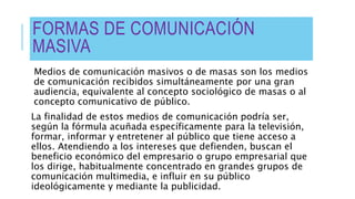 FORMAS DE COMUNICACIÓN
MASIVA
Medios de comunicación masivos o de masas son los medios
de comunicación recibidos simultáneamente por una gran
audiencia, equivalente al concepto sociológico de masas o al
concepto comunicativo de público.
La finalidad de estos medios de comunicación podría ser,
según la fórmula acuñada específicamente para la televisión,
formar, informar y entretener al público que tiene acceso a
ellos. Atendiendo a los intereses que defienden, buscan el
beneficio económico del empresario o grupo empresarial que
los dirige, habitualmente concentrado en grandes grupos de
comunicación multimedia, e influir en su público
ideológicamente y mediante la publicidad.
 
