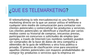 ¿QUE ES TELEMARKETING?
El telemarketing (o tele mercadotecnia) es una forma de
marketing directo en la que un asesor utiliza el teléfono o
cualquier otro medio de comunicación para contactar con
clientes potenciales y comercializar los productos y servicios.
Los clientes potenciales se identifican y clasifican por varios
medios como su historial de compras, encuestas previas,
participación en concursos o solicitudes de empleo (por
ejemplo, a través de Internet) Los nombres también pueden
ser comprados de la base de datos de otra compañía u
obtenidos de la guía de teléfonos u otra lista pública o
privada. El proceso de clasificación sirve para encontrar
aquellos clientes potenciales con mayores probabilidades de
comprar los productos o servicios que la empresa en
 