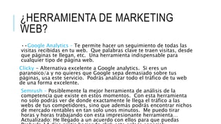 ¿HERRAMIENTA DE MARKETING
WEB?
••Google Analytics – Te permite hacer un seguimiento de todas las
visitas recibidas en tu web. Que palabras clave te traen visitas, desde
que páginas te llegan, etc. Una herramienta indispensable para
cualquier tipo de página web.
Clicky - Alternativa excelente a Google analytics. Si eres un
paranoico/a y no quieres que Google sepa demasiado sobre tus
páginas, usa este servicio. Podrás analizar todo el tráfico de tu web
de una forma excelente.
Semrush - Posiblemente la mejor herramienta de análisis de la
competencia que existe en estos momentos. Con esta herramienta
no solo podrás ver de donde exactamente le llega el tráfico a las
webs de tus competidores, sino que además podrás encontrar nichos
de mercado rentables en tan solo unos minutos. Me puedo tirar
horas y horas trabajando con esta impresionante herramienta…
Actualizado: He llegado a un acuerdo con ellos para que puedas
 