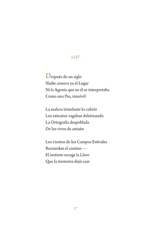 17
1147
Después de un siglo
Nadie conoce ya el Lugar
Ni la Agonía que en él se interpretaba
Como una Paz, inmóvil
La maleza triunfante lo cubrió
Los extraños vagaban deletreando
La Ortografía despoblada
De los vivos de antaño
Los vientos de los Campos Estivales
Recuerdan el camino —
El instinto recoge la Llave
Que la memoria dejó caer
 