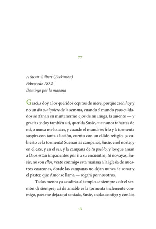18
77
A Susan Gilbert (Dickinson)
Febrero de 1852
Domingo por la mañana
Gracias doy a los queridos copitos de nieve, porque caen hoy y
no un día cualquiera de la semana, cuando el mundo y sus cuida-
dos se afanan en mantenerme lejos de mi amiga, la ausente — y
gracias te doy también a ti, querida Susie, que nunca te hartas de
mí, o nunca me lo dices, y cuando el mundo es frío y la tormenta
suspira con tanta aflicción, cuento con un cálido refugio, ¡a cu-
bierto de la tormenta! Suenan las campanas, Susie, en el norte, y
en el este, y en el sur, y la campana de tu pueblo, y los que aman
a Dios están impacientes por ir a su encuentro; tú no vayas, Su-
sie, no con ellos, vente conmigo esta mañana a la iglesia de nues-
tros corazones, donde las campanas no dejan nunca de sonar y
el pastor, que Amor se llama — rogará por nosotros.
Todos menos yo acudirán al templo de siempre a oír el ser-
món de siempre; así de amable es la tormenta inclemente con-
migo, pues me deja aquí sentada, Susie, a solas contigo y con los
 