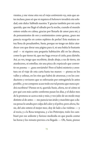 19
vientos, y me viene otra vez el viejo sentimiento rey, más que an-
tes incluso, pues sé que ni siquiera el buhonero invadirá esta sole-
dad, este dulce Sabbath nuestro. Y gracias también por mi carta
querida, que me llegó el sábado por la noche, cuando el mundo
entero estaba en calma; gracias por llenarla de amor para mí, y
de pensamientos de oro y sentimientos como gemas, ¡pues me
parecía recogerlos en cestos repletos de perlas! Esta mañana es-
toy llena de pesadumbre, Susie, porque no tengo un dulce atar-
decer con que dorar una página para ti, ni una bahía lo bastante
azul — ni siquiera una pequeña habitación allá en las alturas,
como la que tienes tú, que me haga evocar el cielo, para dártelo.
Así, ya ves, tengo que escribirte, desde abajo, a ras de tierra, sin
atardeceres, ni estrellas; sin una pizca de crepúsculo que conver-
tir en poema — ¡para enviártelo! Pero sí habrá misterio y aven-
tura en el viaje de esta carta hasta tus manos — piensa en los
valles y colinas, en los ríos que habrá de atravesar, y en los con-
ductores y revisores que se esforzarán por entregártela lo antes
posible; ¿y no compone acaso todo eso tal poema que nunca po-
drá escribirse? Pienso en ti, querida Susie, ahora, no sé cómo ni
por qué con más cariño conforme pasan los días, y el dulce mes
de la promesa se acerca más y más; y veo julio de un modo muy
distinto al de antes — me parecía tan árido y marchito que a du-
ras penas lo amaba por culpa del calor y el polvo; pero ahora, Su-
sie, del año entero el mejor mes; doy de lado a las violetas — y
al rocío, y a la Rosa temprana, y a los Petirrojos; todos los cam-
biaré por ese ardiente y furioso mediodía en que pueda contar
las horas y los minutos previos a tu llegada — Oh, Susie, pienso
 