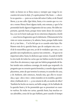 23
todo: su lienzo no se llena nunca y siempre que vengo lo en-
cuentro tal como lo dejé. ¿Y a quién pintan? Ah, Susie —«decir-
lo no querría»— pero no se trata del señor Cutler, ni de Daniel
Boon, y ya me callo. Qué dirás, Susie, si te cuento que va a ve-
nir a verme Henry Root alguna tarde, esta semana, y que le he
prometido leerle algunos fragmentos de tus cartas. No debe im-
portarte, querida Susie, porque tiene tanto deseo de escuchar-
los, y yo no le leeré nada que tú no estuvieras dispuesta a leerle
— unos breves fragmentos que le deleitarán. Últimamente le he
visto en varias ocasiones y le admiro, Susie, porque habla tanto
de ti, y tan bien… Y sé lo fiel que te es cuando estás lejos. Ha-
blamos más de ti, querida Susie, que de cualquier otra cosa —
él de lo maravillosa que eres, yo de lo verdadera que eres, y sus
grandes ojos resplandecen, y parece tan contento… Sé que no te
importará saber, Susie, lo dichosos que somos. Cuando le hablé
la otra tarde de todas las cartas que me habías escrito levantó la
vista lleno de añoranza y supe qué me habría preguntado de ha-
ber tenido más confianza conmigo, de modo que respondí a la
pregunta que su corazón quería formular, y cuando alguna tarde
placentera, antes de que termine la semana, te acuerdes de casa,
y de Amherst, sabe entonces, Amada mía, que ellos te recuer-
dan, y que «dos o tres» están reunidos en tu nombre, querién-
dote y hablando de ti — ¿y no estarás tú allí, en medio de ellos?
También he hecho un nuevo, un bello amigo y le he hablado de
la querida Susie y le he prometido que os presentaré en cuan-
to vuelvas. En todas tus cartas, querida Susie, hay muchas co-
sas adorables, cosas de las que hablaría, pero cuando el tiempo
 