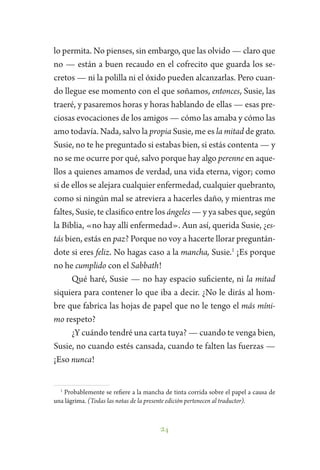 24
lo permita. No pienses, sin embargo, que las olvido — claro que
no — están a buen recaudo en el cofrecito que guarda los se-
cretos — ni la polilla ni el óxido pueden alcanzarlas. Pero cuan-
do llegue ese momento con el que soñamos, entonces, Susie, las
traeré, y pasaremos horas y horas hablando de ellas — esas pre-
ciosas evocaciones de los amigos — cómo las amaba y cómo las
amo todavía. Nada, salvo la propia Susie, me es la mitad de grato.
Susie, no te he preguntado si estabas bien, si estás contenta — y
no se me ocurre por qué, salvo porque hay algo perenne en aque-
llos a quienes amamos de verdad, una vida eterna, vigor; como
si de ellos se alejara cualquier enfermedad, cualquier quebranto,
como si ningún mal se atreviera a hacerles daño, y mientras me
faltes, Susie, te clasifico entre los ángeles — y ya sabes que, según
la Biblia, «no hay allí enfermedad». Aun así, querida Susie, ¿es-
tás bien, estás en paz? Porque no voy a hacerte llorar preguntán-
dote si eres feliz. No hagas caso a la mancha, Susie.1
¡Es porque
no he cumplido con el Sabbath!
Qué haré, Susie — no hay espacio suficiente, ni la mitad
siquiera para contener lo que iba a decir. ¿No le dirás al hom-
bre que fabrica las hojas de papel que no le tengo el más míni-
mo respeto?
¿Y cuándo tendré una carta tuya? — cuando te venga bien,
Susie, no cuando estés cansada, cuando te falten las fuerzas —
¡Eso nunca!
1
Probablemente se refiere a la mancha de tinta corrida sobre el papel a causa de
una lágrima. (Todas las notas de la presente edición pertenecen al traductor).
 