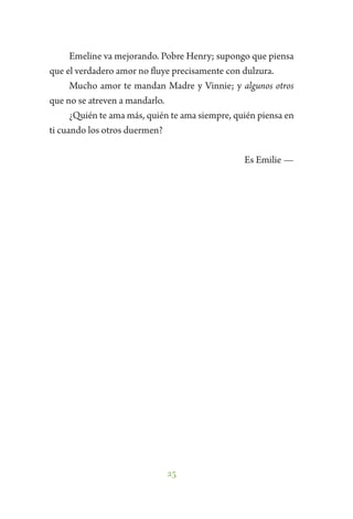 25
Emeline va mejorando. Pobre Henry; supongo que piensa
que el verdadero amor no fluye precisamente con dulzura.
Mucho amor te mandan Madre y Vinnie; y algunos otros
que no se atreven a mandarlo.
¿Quién te ama más, quién te ama siempre, quién piensa en
ti cuando los otros duermen?
Es Emilie —
 